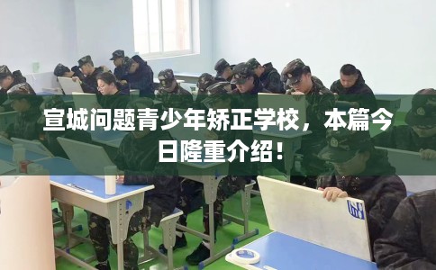 宣城问题青少年矫正学校，本篇今日隆重介绍！