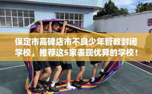 保定市高碑店市不良少年管教封闭学校，推荐这5家表现优异的学校！