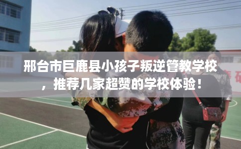 邢台市巨鹿县小孩子叛逆管教学校，推荐几家超赞的学校体验！