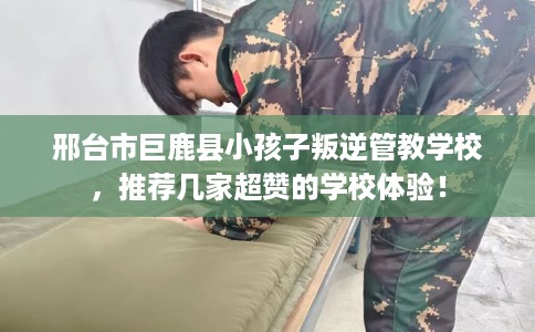 邢台市巨鹿县小孩子叛逆管教学校，推荐几家超赞的学校体验！