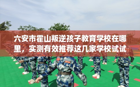 六安市霍山叛逆孩子教育学校在哪里，实测有效推荐这几家学校试试看！