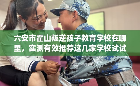 六安市霍山叛逆孩子教育学校在哪里，实测有效推荐这几家学校试试看！
