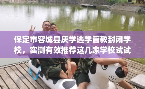 保定市容城县厌学逃学管教封闭学校，实测有效推荐这几家学校试试看！