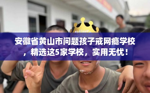 安徽省黄山市问题孩子戒网瘾学校，精选这5家学校，实用无忧！