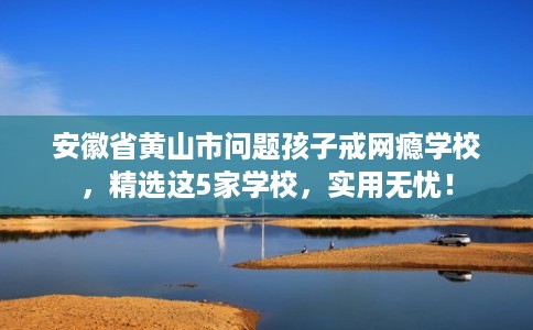 安徽省黄山市问题孩子戒网瘾学校，精选这5家学校，实用无忧！