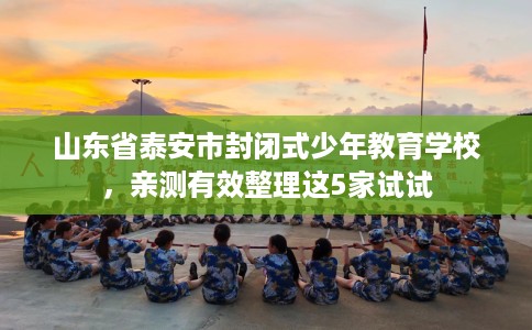 山东省泰安市封闭式少年教育学校,亲测有效整理这5家试试 山东省泰安市封闭式少年教育学校,亲测有效整理这5家试试