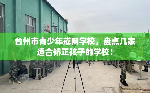 台州市青少年戒网学校，盘点几家适合矫正孩子的学校！