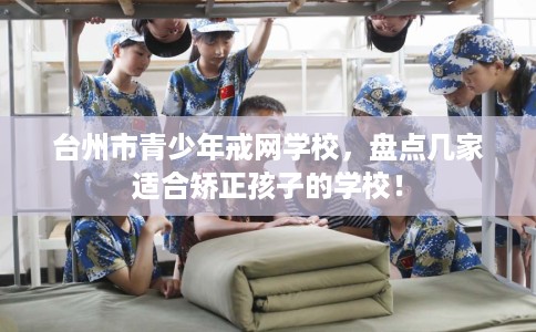 台州市青少年戒网学校，盘点几家适合矫正孩子的学校！