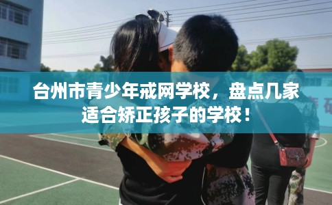 台州市青少年戒网学校，盘点几家适合矫正孩子的学校！