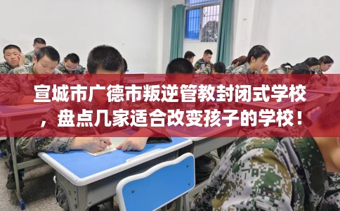 宣城市广德市叛逆管教封闭式学校，盘点几家适合改变孩子的学校！