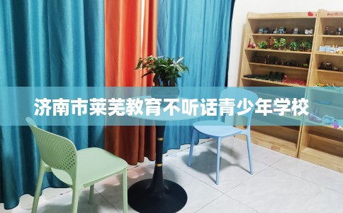 济南市莱芜教育不听话青少年学校 济南市莱芜教育不听话青少年学校