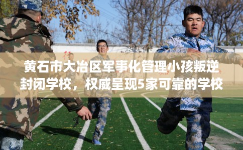黄石市大冶区军事化管理小孩叛逆封闭学校，权威呈现5家可靠的学校！