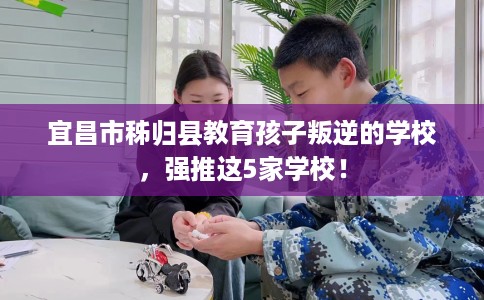 宜昌市秭归县教育孩子叛逆的学校,强推这5家学校! 宜昌市秭归县教育孩子叛逆的学校,强推这5家学校!