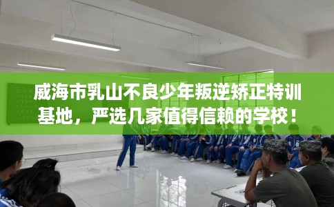 威海市乳山不良少年叛逆矫正特训基地,严选几家值得信赖的学校! 威海市乳山不良少年叛逆矫正特训基地,严选几家值得信赖的学校!