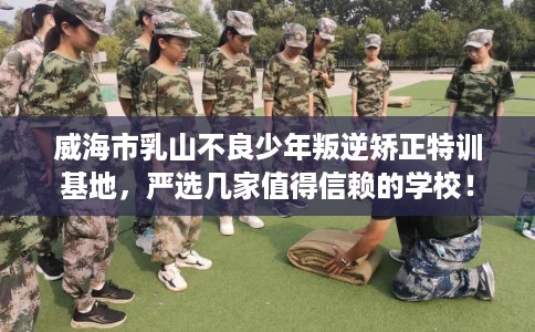 威海市乳山不良少年叛逆矫正特训基地,严选几家值得信赖的学校! 威海市乳山不良少年叛逆矫正特训基地,严选几家值得信赖的学校!