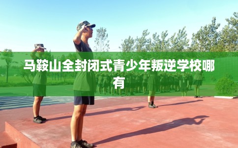 马鞍山全封闭式青少年叛逆学校哪有 马鞍山全封闭式青少年叛逆学校哪有