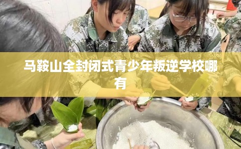 马鞍山全封闭式青少年叛逆学校哪有 马鞍山全封闭式青少年叛逆学校哪有