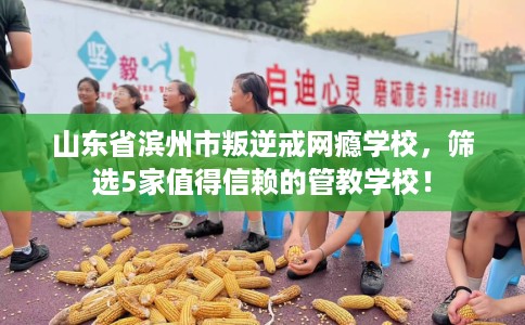 山东省滨州市叛逆戒网瘾学校，筛选5家值得信赖的管教学校！