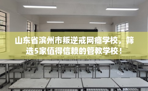 山东省滨州市叛逆戒网瘾学校，筛选5家值得信赖的管教学校！
