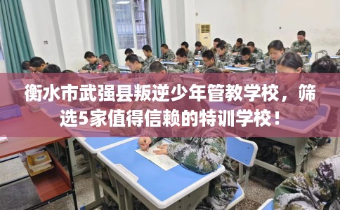 衡水市武强县叛逆少年管教学校，筛选5家值得信赖的特训学校！