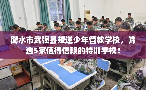 衡水市武强县叛逆少年管教学校，筛选5家值得信赖的特训学校！