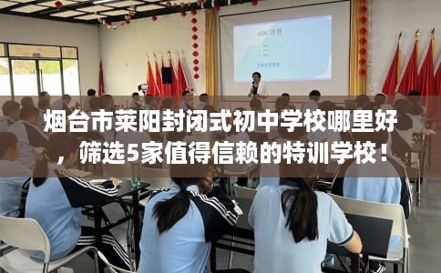 烟台市莱阳封闭式初中学校哪里好，筛选5家值得信赖的特训学校！