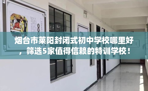 烟台市莱阳封闭式初中学校哪里好，筛选5家值得信赖的特训学校！