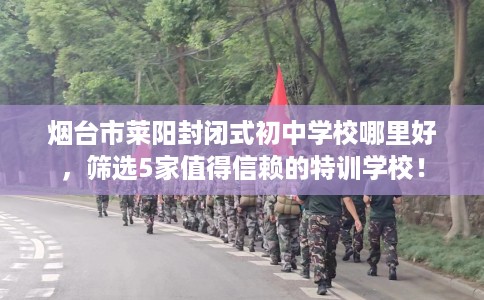 烟台市莱阳封闭式初中学校哪里好，筛选5家值得信赖的特训学校！