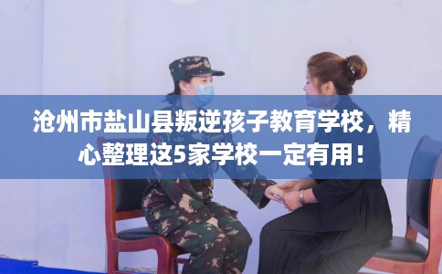 沧州市盐山县叛逆孩子教育学校，精心整理这5家学校一定有用！