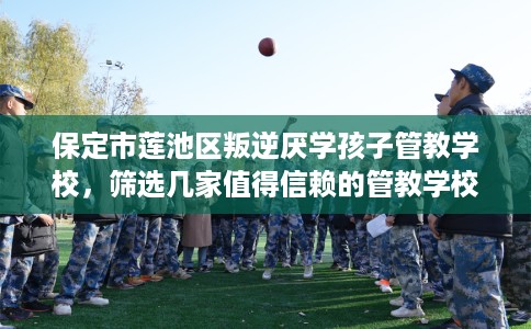 保定市莲池区叛逆厌学孩子管教学校，筛选几家值得信赖的管教学校！