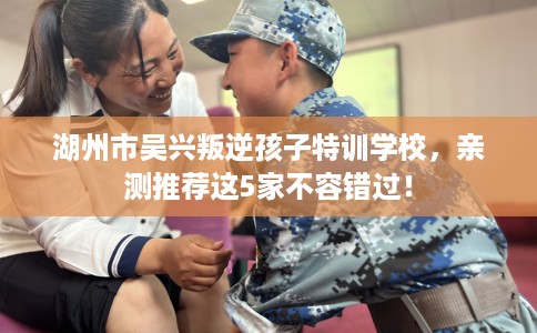 湖州市吴兴叛逆孩子特训学校，亲测推荐这5家不容错过！