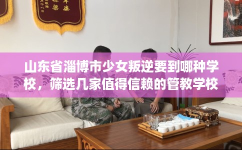山东省淄博市少女叛逆要到哪种学校，筛选几家值得信赖的管教学校！