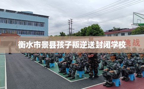 衡水市景县孩子叛逆送封闭学校 衡水市景县孩子叛逆送封闭学校