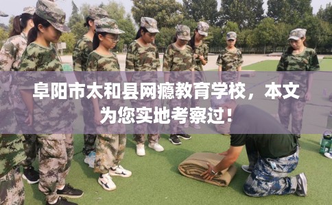 阜阳市太和县网瘾教育学校，本文为您实地考察过！