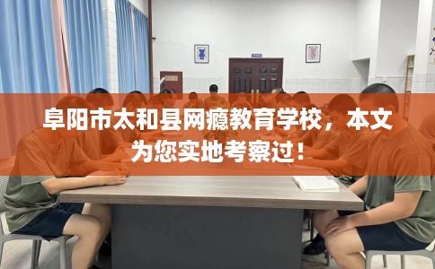 阜阳市太和县网瘾教育学校，本文为您实地考察过！