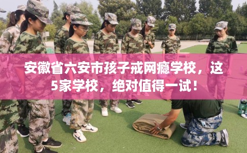 安徽省六安市孩子戒网瘾学校，这5家学校，绝对值得一试！