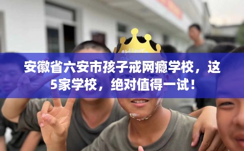安徽省六安市孩子戒网瘾学校，这5家学校，绝对值得一试！