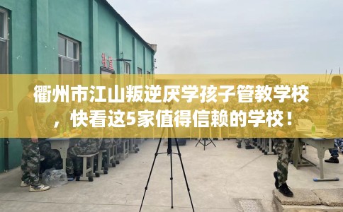 衢州市江山叛逆厌学孩子管教学校，快看这5家值得信赖的学校！