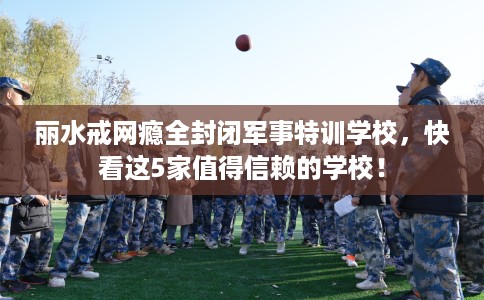 丽水戒网瘾全封闭军事特训学校,快看这5家值得信赖的学校! 丽水戒网瘾全封闭军事特训学校,快看这5家值得信赖的学校!