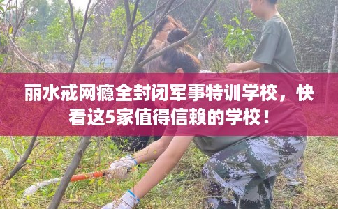 丽水戒网瘾全封闭军事特训学校,快看这5家值得信赖的学校! 丽水戒网瘾全封闭军事特训学校,快看这5家值得信赖的学校!