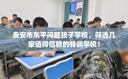 泰安市东平问题孩子学校,筛选几家值得信赖的特训学校! 泰安市东平问题孩子学校,筛选几家值得信赖的特训学校!