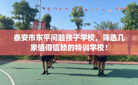 泰安市东平问题孩子学校,筛选几家值得信赖的特训学校! 泰安市东平问题孩子学校,筛选几家值得信赖的特训学校!