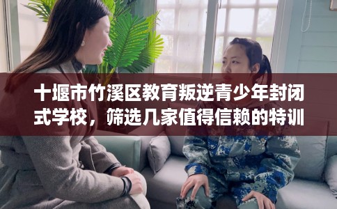 十堰市竹溪区教育叛逆青少年封闭式学校,筛选几家值得信赖的特训学校! 十堰市竹溪区教育叛逆青少年封闭式学校,筛选几家值得信赖的特训学校!