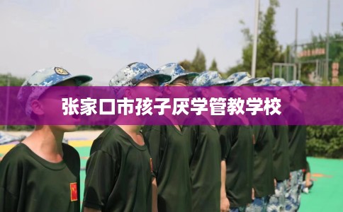 张家口市孩子厌学管教学校 张家口市孩子厌学管教学校