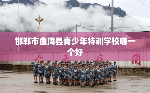 邯郸市曲周县青少年特训学校哪一个好 邯郸市曲周县青少年特训学校哪一个好