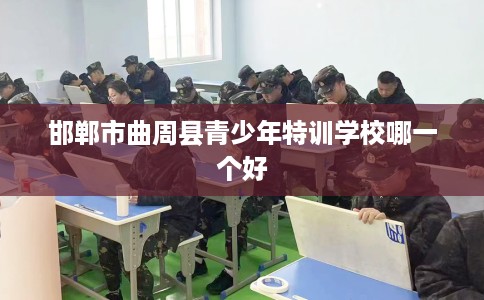 邯郸市曲周县青少年特训学校哪一个好 邯郸市曲周县青少年特训学校哪一个好
