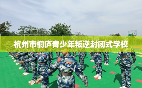 杭州市桐庐青少年叛逆封闭式学校 杭州市桐庐青少年叛逆封闭式学校