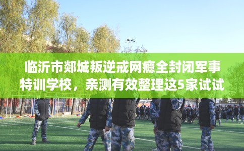 临沂市郯城叛逆戒网瘾全封闭军事特训学校,亲测有效整理这5家试试 临沂市郯城叛逆戒网瘾全封闭军事特训学校,亲测有效整理这5家试试