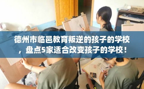 德州市临邑教育叛逆的孩子的学校,盘点5家适合改变孩子的学校! 德州市临邑教育叛逆的孩子的学校,盘点5家适合改变孩子的学校!