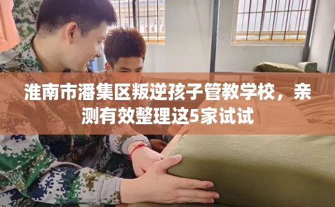 淮南市潘集区叛逆孩子管教学校,亲测有效整理这5家试试 淮南市潘集区叛逆孩子管教学校,亲测有效整理这5家试试